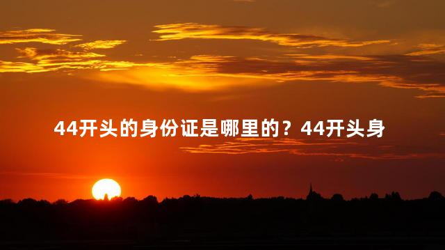 44开头的身份证是哪里的？44开头身份证是哪个地方的-- 44开头身份证属于哪个省份？